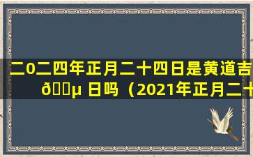 二0二四年正月二十四日是黄道吉 🐵 日吗（2021年正月二十四是黄道吉日吗周 🐎 易网）